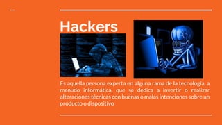 Hackers
Es aquella persona experta en alguna rama de la tecnología, a
menudo informática, que se dedica a invertir o realizar
alteraciones técnicas con buenas o malas intenciones sobre un
producto o dispositivo
 