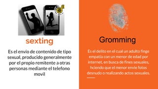 sexting
Es el envío de contenido de tipo
sexual, producido generalmente
por el propio remitente a otras
personas mediante el telefono
movil
Es el delito en el cual un adulto finge
empatia con un menor de edad por
internet, en busca de fines sexuales,
hciendo que el menor envie fotos
desnudo o realizando actos sexuales.
Gromming
 