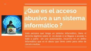 ¿Que es el acceso
abusivo a un sistema
informático ?
toda persona que tenga un sistema informático, tiene el
derecho legítimo sobre el, en donde si se llegase a acceder a
todo o parte sin una autorización, incurrirá en un delito
informático que es el abuso que tiene como pena años de
cárcel o multas.
 