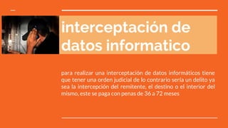 interceptación de
datos informatico
para realizar una interceptación de datos informáticos tiene
que tener una orden judicial de lo contrario sería un delito ya
sea la intercepción del remitente, el destino o el interior del
mismo, este se paga con penas de 36 a 72 meses
 