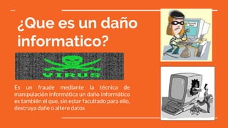 ¿Que es un daño
informatico?
Es un fraude mediante la técnica de
manipulación informática un daño informático
es también el que, sin estar facultado para ello,
destruya dañe o altere datos
 