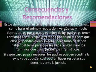Estos delitos podrían tener varias secuelas en las victimas,
como bajar el animo y reputación, vergüenza y mucha
depresión, es por eso que el deber de los padres es tener
confianza con sus hijos y tratar de poner limites para que
ellos respondan como se debe; pero también deben
hablar del tema para que sus hijos tengan claro los
términos que traen los delitos informáticos.
Si algún caso pasa a mayores, los padres pueden acudir a la
ley 1273 de 2009, el cual podrán hacer respetar sus
derechos ante la justicia.
 