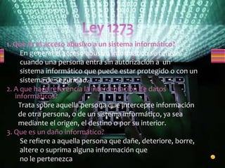1. Que es el acceso abusivo a un sistema informático?
En general el acceso abusivo informático se refiere
cuando una persona entra sin autorización a un
sistema informático que puede estar protegido o con un
sistema de seguridad.
2. A que hace referencia la interceptación de datos
informáticos?
Trata sobre aquella persona que intercepte información
de otra persona, o de un sistema informático, ya sea
mediante el origen, el destino o por su interior.
3. Que es un daño informático?
Se refiere a aquella persona que dañe, deteriore, borre,
altere o suprima alguna información que
no le pertenezca
 