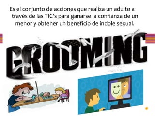 Es el conjunto de acciones que realiza un adulto a
través de las TIC’s para ganarse la confianza de un
menor y obtener un beneficio de índole sexual.
 