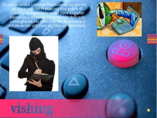 Es una práctica criminal fraudulenta en donde
se hace uso del Protocolo Voz sobre IP
(VoIP) y la ingeniería social para engañar
personas y obtener información delicada
como puede ser información financiera o
información útil para el robo de identidad.
 