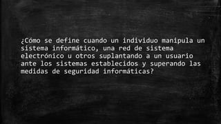 ¿Cómo se define cuando un individuo manipula un
sistema informático, una red de sistema
electrónico u otros suplantando a un usuario
ante los sistemas establecidos y superando las
medidas de seguridad informáticas?
 