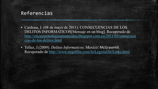 Referencias
▪ Cardona, J. (08 de mayo de 2011). CONSECUENCIAS DE LOS
DELITOS INFORMATICOS[Mensaje en un blog]. Recuperado de
http://eticaytecnologiaumanizales.blogspot.com.co/2011/05/consecuen
cias-de-los-delitos.html
▪ Tellez, J.(2009). Delitos Informaticos. Mexico: McGrawHill.
Recuperado de http://www.angelfire.com/la/LegislaDir/Links.html
 