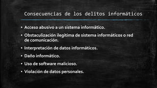 Consecuencias de los delitos informáticos
▪ Acceso abusivo a un sistema informático.
▪ Obstaculización ilegitima de sistema informáticos o red
de comunicación.
▪ Interpretación de datos informáticos.
▪ Daño informático.
▪ Uso de software malicioso.
▪ Violación de datos personales.
 