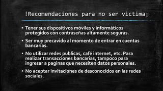!Recomendaciones para no ser victima¡
▪ Tener sus dispositivos móviles y informáticos
protegidos con contraseñas altamente seguras.
▪ Ser muy precavido al momento de entrar en cuentas
bancarias.
▪ No utilizar redes publicas, café internet, etc. Para
realizar transacciones bancarias, tampoco para
ingresar a paginas que necesiten datos personales.
▪ No aceptar invitaciones de desconocidos en las redes
sociales.
 