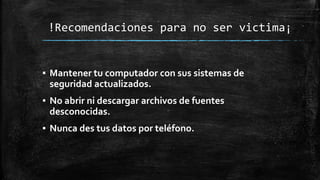 !Recomendaciones para no ser victima¡
▪ Mantener tu computador con sus sistemas de
seguridad actualizados.
▪ No abrir ni descargar archivos de fuentes
desconocidas.
▪ Nunca des tus datos por teléfono.
 