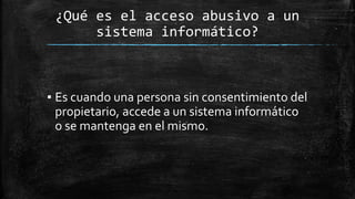 ¿Qué es el acceso abusivo a un
sistema informático?
▪ Es cuando una persona sin consentimiento del
propietario, accede a un sistema informático
o se mantenga en el mismo.
 
