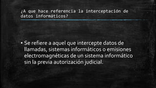 ¿A que hace referencia la interceptación de
datos informáticos?
▪ Se refiere a aquel que intercepte datos de
llamadas, sistemas informáticos o emisiones
electromagnéticas de un sistema informático
sin la previa autorización judicial.
 