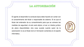 El agente al desarrollar la conducta típica debe hacerlo sin contar con
el consentimiento del titular o responsable de sistema. Si es que el
titular del ordenador da su consentimiento para que se vulneren las
medidas de seguridad, el acto será atípico, al ser un interés jurídico
de plena disponibilidad, otra cosa sucede cuando quien da la
autorización no es el titular de la in formación contenida en el soporte
informático.
 