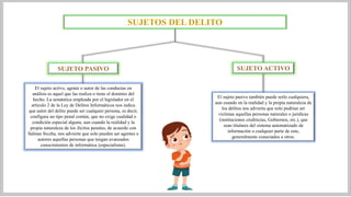 SUJETOS DEL DELITO
SUJETO PASIVO SUJETO ACTIVO
El sujeto activo, agente o autor de las conductas en
análisis es aquel que las realiza o tiene el dominio del
hecho. La semántica empleada por el legislador en el
artículo 2 de la Ley de Delitos Informáticos nos indica
que autor del delito puede ser cualquier persona, es decir,
configura un tipo penal común, que no exige cualidad o
condición especial alguna; aun cuando la realidad y la
propia naturaleza de los ilícitos penales, de acuerdo con
Salinas Siccha, nos advierte que solo pueden ser agentes o
autores aquellas personas que tengan avanzados
conocimientos de informática (especialistas).
El sujeto pasivo también puede serlo cualquiera,
aun cuando en la realidad y la propia naturaleza de
los delitos nos advierta que solo podrían ser
víctimas aquellas personas naturales o jurídicas
(instituciones crediticias, Gobiernos, etc.), que
sean titulares del sistema automatizado de
información o cualquier parte de este,
generalmente conectados a otros.
 