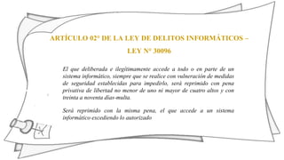ARTÍCULO 02° DE LA LEY DE DELITOS INFORMÁTICOS –
LEY N° 30096
El que deliberada e ilegítimamente accede a todo o en parte de un
sistema informático, siempre que se realice con vulneración de medidas
de seguridad establecidas para impedirlo, será reprimido con pena
privativa de libertad no menor de uno ni mayor de cuatro altos y con
treinta a noventa días-multa.
Será reprimido con la misma pena, el que accede a un sistema
informático excediendo lo autorizado
 