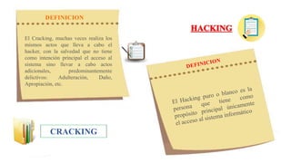 CRACKING
El Cracking, muchas veces realiza los
mismos actos que lleva a cabo el
hacker, con la salvedad que no tiene
como intención principal el acceso al
sistema sino llevar a cabo actos
adicionales, predominantemente
delictivos: Adulteración, Daño,
Apropiación, etc.
DEFINICION
 