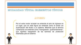 Por el verbo rector acceder se entiende el acto de ingresar en
un lugar, que en esta figura se entiende como el entrar sin
autorización del titular a un sistema. Mientras que el término
vulneración se entiende como “transgresión, quebrantamiento”,
que significa trasgresión de las barreras de protección
diseñadas para el sistema
 