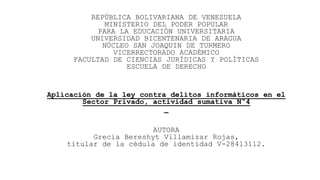 REPÚBLICA BOLIVARIANA DE VENEZUELA
MINISTERIO DEL PODER POPULAR
PARA LA EDUCACIÓN UNIVERSITARIA
UNIVERSIDAD BICENTENARIA DE ARAGUA
NÚCLEO SAN JOAQUIN DE TURMERO
VICERRECTORADO ACADÉMICO
FACULTAD DE CIENCIAS JURÍDICAS Y POLÍTICAS
ESCUELA DE DERECHO
Aplicación de la ley contra delitos informáticos en el
Sector Privado, actividad sumativa N°4
AUTORA
Grecia Bereshyt Villamizar Rojas,
titular de la cédula de identidad V-28413112.
 