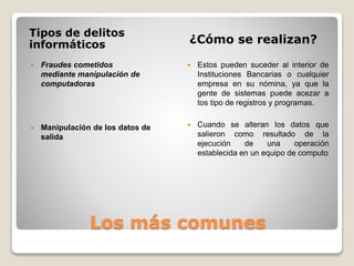 Los más comunes
Tipos de delitos
informáticos ¿Cómo se realizan?
 Fraudes cometidos
mediante manipulación de
computadoras
 Manipulación de los datos de
salida
 Estos pueden suceder al interior de
Instituciones Bancarias o cualquier
empresa en su nómina, ya que la
gente de sistemas puede acezar a
tos tipo de registros y programas.
 Cuando se alteran los datos que
salieron como resultado de la
ejecución de una operación
establecida en un equipo de computo
 
