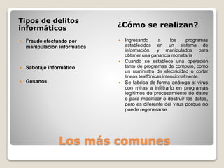 Los más comunes
Tipos de delitos
informáticos ¿Cómo se realizan?
 Fraude efectuado por
manipulación informática
 Sabotaje informático
 Gusanos
 Ingresando a los programas
establecidos en un sistema de
información, y manipulados para
obtener una ganancia monetaria
 Cuando se establece una operación
tanto de programas de computo, como
un suministro de electricidad o cortar
líneas telefónicas intencionalmente.
 Se fabrica de forma análoga al virus
con miras a infiltrarlo en programas
legítimos de procesamiento de datos
o para modificar o destruir los datos,
pero es diferente del virus porque no
puede regenerarse
 