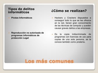 Los más comunes
Tipos de delitos
informáticos ¿Cómo se realizan?
 Piratas Informáticos
 Reproducción no autorizada de
programas informáticos de
protección Legal
 Hackers y Crackers dispuestos a
conseguir todo lo que se les ofrezca
en la red, tienen gran conocimiento
de las técnicas de computo y pueden
causar graves daños a las empresas.
 Es la copia indiscriminada de
programas con licencias de uso para
copias de una sola persona, se le
conoce también como piratería.
 