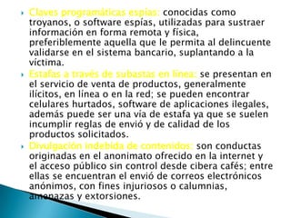  Claves programáticas espías: conocidas como
troyanos, o software espías, utilizadas para sustraer
información en forma remota y física,
preferiblemente aquella que le permita al delincuente
validarse en el sistema bancario, suplantando a la
víctima.
 Estafas a través de subastas en línea: se presentan en
el servicio de venta de productos, generalmente
ilícitos, en línea o en la red; se pueden encontrar
celulares hurtados, software de aplicaciones ilegales,
además puede ser una vía de estafa ya que se suelen
incumplir reglas de envió y de calidad de los
productos solicitados.
 Divulgación indebida de contenidos: son conductas
originadas en el anonimato ofrecido en la internet y
el acceso público sin control desde cibera cafés; entre
ellas se encuentran el envió de correos electrónicos
anónimos, con fines injuriosos o calumnias,
amenazas y extorsiones.
 