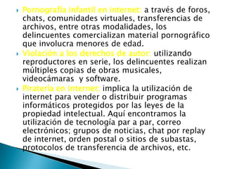  Pornografía infantil en internet: a través de foros,
chats, comunidades virtuales, transferencias de
archivos, entre otras modalidades, los
delincuentes comercializan material pornográfico
que involucra menores de edad.
 Violación a los derechos de autor: utilizando
reproductores en serie, los delincuentes realizan
múltiples copias de obras musicales,
videocámaras y software.
 Piratería en internet: implica la utilización de
internet para vender o distribuir programas
informáticos protegidos por las leyes de la
propiedad intelectual. Aquí encontramos la
utilización de tecnología par a par, correo
electrónicos; grupos de noticias, chat por replay
de internet, orden postal o sitios de subastas,
protocolos de transferencia de archivos, etc.
 