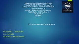 REPÚBLICA BOLIVARIANA DE VENEZUELA
UNIVERSIDAD BICENTENARIA DE ARAGUA
FACULTAD DE CIENCIAS JURÍDICAS Y POLÍTICAS
ESCUELA DE DERECHO
NÚCLEO: SAN ANTONIO DE LOS ALTOS
ASIGNATURA: INFORMÁTICA III
TRIMESTRE: III
SECCIÓN: 1
ESTUDIANTE: LUIS BOSCÁN
C.I.V-12.354.800
PROFESORA: MIRLENIS RAMOS
DELITOS INFORMÁTICOS EN VENEZUELA.
 
