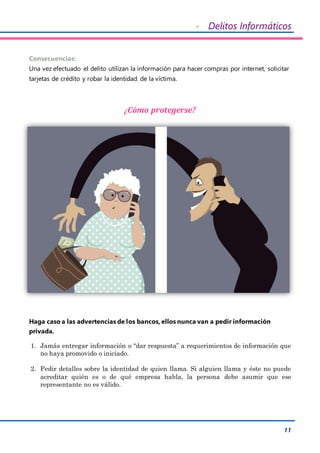 - Delitos Informáticos
11
Consecuencias:
Una vez efectuado el delito utilizan la información para hacer compras por internet, solicitar
tarjetas de crédito y robar la identidad de la víctima.
¿Cómo protegerse?
Haga caso a las advertencias de los bancos, ellos nunca van a pedir información
privada.
1. Jamás entregar información o “dar respuesta” a requerimientos de información que
no haya promovido o iniciado.
2. Pedir detalles sobre la identidad de quien llama. Si alguien llama y éste no puede
acreditar quién es o de qué empresa habla, la persona debe asumir que ese
representante no es válido.
 
