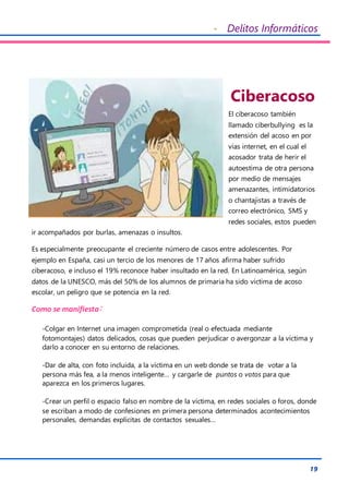 - Delitos Informáticos
19
Ciberacoso
El ciberacoso también
llamado ciberbullying es la
extensión del acoso en por
vías internet, en el cual el
acosador trata de herir el
autoestima de otra persona
por medio de mensajes
amenazantes, intimidatorios
o chantajistas a través de
correo electrónico, SMS y
redes sociales, estos pueden
ir acompañados por burlas, amenazas o insultos.
Es especialmente preocupante el creciente número de casos entre adolescentes. Por
ejemplo en España, casi un tercio de los menores de 17 años afirma haber sufrido
ciberacoso, e incluso el 19% reconoce haber insultado en la red. En Latinoamérica, según
datos de la UNESCO, más del 50% de los alumnos de primaria ha sido víctima de acoso
escolar, un peligro que se potencia en la red.
Como se manifiesta:
-Colgar en Internet una imagen comprometida (real o efectuada mediante
fotomontajes) datos delicados, cosas que pueden perjudicar o avergonzar a la víctima y
darlo a conocer en su entorno de relaciones.
-Dar de alta, con foto incluida, a la víctima en un web donde se trata de votar a la
persona más fea, a la menos inteligente… y cargarle de puntos o votos para que
aparezca en los primeros lugares.
-Crear un perfil o espacio falso en nombre de la víctima, en redes sociales o foros, donde
se escriban a modo de confesiones en primera persona determinados acontecimientos
personales, demandas explícitas de contactos sexuales…
 