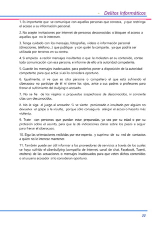 - Delitos Informáticos
22
1. Es importante que se comunique con aquellas personas que conozca, y que restringa
el acceso a su información personal.
2. No acepte invitaciones por Internet de personas desconocidas o bloquee el acceso a
aquellas que no le interesen.
3. Tenga cuidado con los mensajes, fotografías, videos o información personal
(direcciones, teléfono…) que publique y con quién la comparte, ya que podría ser
utilizada por terceros en su contra.
4. Si empieza a recibir mensajes insultantes o que le molesten en su contenido, cortee
toda comunicación con esa persona, e informe de ello a la autoridad competente.
5. Guarde los mensajes inadecuados para poderlos poner a disposición de la autoridad
competente para que actúe si así lo considera oportuno.
6. Igualmente, si ve que es otra persona o compañero el que está sufriendo el
ciberacoso no participe de él ni cierre los ojos, avise a sus padres o profesores para
frenar el sufrimiento del bullying o acosado.
7. No se fíe de los regalos o propuestas sospechosas de desconocidos, ni concierte
citas con desconocidos.
8. No le siga el juego al acosador. Si se siente presionado o insultado por alguien no
devuelva el golpe o le insulte, porque sólo conseguirá alargar el acoso o hacerlo más
violento.
9. Trate con personas que puedan estar preparadas, ya sea por su edad o por su
profesión sobre el asunto, para que le dé indicaciones claras sobre los pasos a seguir
para frenar el ciberacoso.
10. Siga las orientaciones recibidas por ese experto, y suprima de su red de contactos
a quien no le interese mantener.
11. También puede ser útil informar a los proveedores de servicios a través de los cuales
se haya sufrido el ciberbullying (compañía de Internet, canal de chat, Facebook, Tuenti,
etcétera) de las actuaciones o mensajes inadecuados para que veten dichos contenidos
o al usuario acosador si lo consideran oportuno.
 