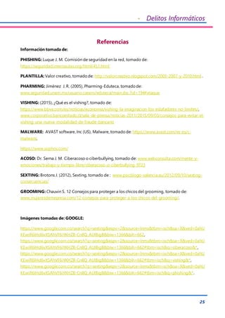 - Delitos Informáticos
25
Referencias
Información tomada de:
PHISHING: Luque J. M. Comisión de seguridad en la red, tomado de:
https://seguridad.internautas.org/html/451.html.
PLANTILLA: Valor creativo, tomadode: http://valorcreativo.nlogspot.com/2003-2007-y-2010.html .
PHARMING: Jiménez J. R. (2005), Pharming-Eduteca, tomadode:
www.seguridad.unam.mx/usuario.casero/eduteca/main.dsc.?id=194#ataque
VISHING: (2015), ¿Qué es el vishing?, tomado de:
https://www.bbva.com/es/noticias/economia/vishing-la-imaginacion-los-estafadores-no-limites/,
www.corporativo.bancoestado.cl/sala-de-prensa/noticias-2011/2015/09/03/consejos-para-evitar-el-
vishing-una-nueva-modalidad-de-fraude-bancario
MALWARE: AVAST software, Inc (US), Malware, tomadode: https://www.avast.com/es-es/c-
malware,
https://www.sophos.com/
ACOSO: Dr. Serna J. M. Ciberacoso o ciberbullying, tomado de: www.webconsulta.com/mente-y-
emociones/trabajo-y-tiempo-libre/ciberacoso-o-ciberbullying-9723
SEXTING: Brotons J. (2012), Sexting, tomado de : www.psicólogo-valencia.eu/2012/09/10/sexting-
consecuencias/
GROOMING: Chauvin S. 12 Consejos para proteger a los chicos del grooming, tomado de:
www.mujeresdemepresa.com/12-consejos-para-proteger-a-los-chicos-del-grooming/.
Imágenes tomadas de: GOOGLE:
https://www.google.com.co/search?q=sexting&espv=2&source=lnms&tbm=isch&sa=X&ved=0ahU
KEwiR6IHd6vXSAhVF6iYKHZB-Cn8Q_AUIBigB&biw=1366&bih=662,
https://www.google.com.co/search?q=sexting&espv=2&source=lnms&tbm=isch&sa=X&ved=0ahU
KEwiR6IHd6vXSAhVF6iYKHZB-Cn8Q_AUIBigB&biw=1366&bih=662#tbm=isch&q=ciberacoso&*,
https://www.google.com.co/search?q=sexting&espv=2&source=lnms&tbm=isch&sa=X&ved=0ahU
KEwiR6IHd6vXSAhVF6iYKHZB-Cn8Q_AUIBigB&biw=1366&bih=662#tbm=isch&q=vishing&*,
https://www.google.com.co/search?q=sexting&espv=2&source=lnms&tbm=isch&sa=X&ved=0ahU
KEwiR6IHd6vXSAhVF6iYKHZB-Cn8Q_AUIBigB&biw=1366&bih=662#tbm=isch&q=phishing&*.
 