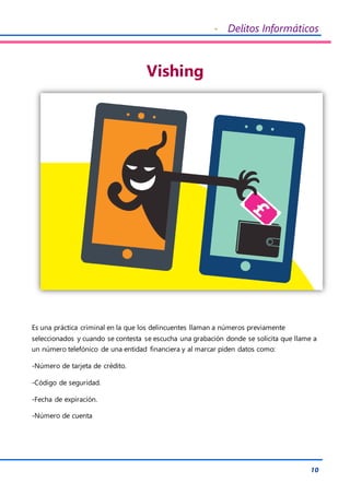 - Delitos Informáticos
10
Vishing
Es una práctica criminal en la que los delincuentes llaman a números previamente
seleccionados y cuando se contesta se escucha una grabación donde se solicita que llame a
un número telefónico de una entidad financiera y al marcar piden datos como:
-Número de tarjeta de crédito.
-Código de seguridad.
-Fecha de expiración.
-Número de cuenta
 