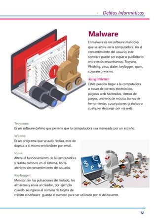 - Delitos Informáticos
12
Malware
El malware es un software malicioso
que se activa en la computadora sin el
consentimiento del usuario, este
software puede ser espiar o publicitario
entre estos encontramos: Troyano,
Phishing, virus, dialer, keylogger, spam,
spyware o worms.
Surgimiento
Estos pueden llegar a la computadora
a través de correos electrónicos,
páginas web hackeadas, demos de
juegos, archivos de música, barras de
herramientas, suscripciones gratuitas o
cualquier descarga por vía web.
Troyanos:
Es un software dañino que permite que la computadora sea manejada por un extraño.
Worms:
Es un programa que se auto réplica, este de
duplica a si mismo enviándose por email.
Virus:
Altera el funcionamiento de la computadora
y realiza cambios en el sistema, borra
archivos sin consentimiento del usuario.
Keylogger:
Monitorizan las pulsaciones del teclado, las
almacena y envía al creador, por ejemplo
cuando se ingresa el número de tarjeta de
crédito el software guarda el número para ser utilizado por el delincuente.
 