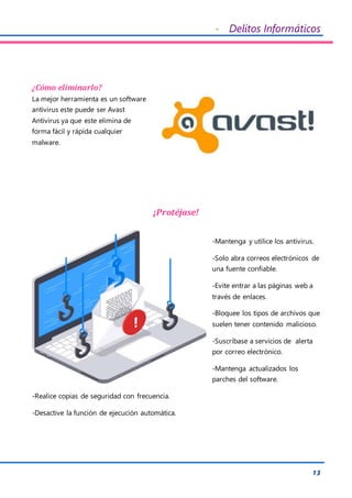 - Delitos Informáticos
13
¿Cómo eliminarlo?
La mejor herramienta es un software
antivirus este puede ser Avast
Antivirus ya que este elimina de
forma fácil y rápida cualquier
malware.
¡Protéjase!
-Mantenga y utilice los antivirus.
-Solo abra correos electrónicos de
una fuente confiable.
-Evite entrar a las páginas web a
través de enlaces.
-Bloquee los tipos de archivos que
suelen tener contenido malicioso.
-Suscríbase a servicios de alerta
por correo electrónico.
-Mantenga actualizados los
parches del software.
-Realice copias de seguridad con frecuencia.
-Desactive la función de ejecución automática.
 