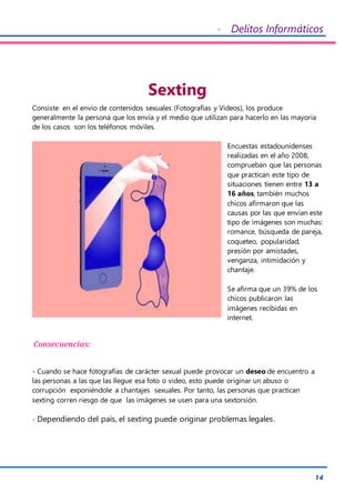 - Delitos Informáticos
14
Sexting
Consiste en el envío de contenidos sexuales (Fotografías y Videos), los produce
generalmente la persona que los envía y el medio que utilizan para hacerlo en las mayoría
de los casos son los teléfonos móviles.
Encuestas estadounidenses
realizadas en el año 2008,
comprueban que las personas
que practican este tipo de
situaciones tienen entre 13 a
16 años, también muchos
chicos afirmaron que las
causas por las que envían este
tipo de imágenes son muchas:
romance, búsqueda de pareja,
coqueteo, popularidad,
presión por amistades,
venganza, intimidación y
chantaje.
Se afirma que un 39% de los
chicos publicaron las
imágenes recibidas en
internet.
Consecuencias:
- Cuando se hace fotografías de carácter sexual puede provocar un deseo de encuentro a
las personas a las que las llegue esa foto o video, esto puede originar un abuso o
corrupción exponiéndole a chantajes sexuales. Por tanto, las personas que practican
sexting corren riesgo de que las imágenes se usen para una sextorsión.
- Dependiendo del país, el sexting puede originar problemas legales.
 