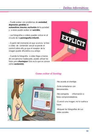 - Delitos Informáticos
15
- Puede acabar con problemas de ansiedad,
depresión, pérdida de
autoestima, trauma, exclusión de la sociedad
y a veces puede acabar en suicidio.
- Las fotografías o videos pueden entrar en el
circuito de la pornografía infantil.
- A partir del momento en que se envía la foto
o video de contenido sexual se pierde el
control sobre ello ya que el receptor de la
imagen puede difundirla a su antojo.
- Cuando la fotografía o video llega a manos
de una persona inadecuada, puede utilizar las
fotos para chantajear. Esto es lo que se conoce
como sextorsión.
Como evitar el Sexting
-No acceda al chantaje.
-Evite contactarse con
desconocidos.
-No comparta información o
fotos comprometedoras.
-Si envió una imagen, no lo vuelva a
hacer.
-Bloquee las fotografías de sus
redes sociales.
 