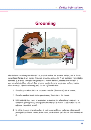 - Delitos Informáticos
16
Grooming
Este término se utiliza para describir las prácticas online de muchos adultos, con el fin de
ganar la confianza de un menor, fingiendo empatía, cariño, etc. Y así satisfacer necesidades
sexuales, queriendo conseguir imágenes de la menor desnuda, está relacionado con la
pornografía infantil en internet. Este proceso puede demorar semanas e incluso meses,
varía el tiempo según la víctima y pasa por las siguientes fases:
1. El adulto procede a elaborar lazos emocionales (de amistad) con el menor.
2. El adulto va obteniendo datos personales y de contacto del menor.
3. Utilizando tácticas como la seducción, la provocación, el envío de imágenes de
contenido pornográfico, consigue finalmente que el menor se desnude o realice
actos de naturaleza sexual.
4. Se inicia el acoso, chantajeando a la víctima para obtener cada vez más material
pornográfico o tener un encuentro físico con el menor para abusar sexualmente de
él.
 