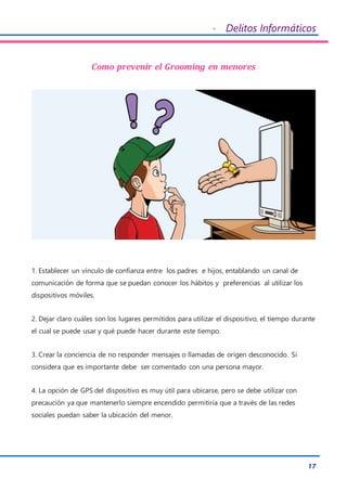 - Delitos Informáticos
17
Como prevenir el Grooming en menores
1. Establecer un vínculo de confianza entre los padres e hijos, entablando un canal de
comunicación de forma que se puedan conocer los hábitos y preferencias al utilizar los
dispositivos móviles.
2. Dejar claro cuáles son los lugares permitidos para utilizar el dispositivo, el tiempo durante
el cual se puede usar y qué puede hacer durante este tiempo.
3. Crear la conciencia de no responder mensajes o llamadas de origen desconocido. Si
considera que es importante debe ser comentado con una persona mayor.
4. La opción de GPS del dispositivo es muy útil para ubicarse, pero se debe utilizar con
precaución ya que mantenerlo siempre encendido permitiría que a través de las redes
sociales puedan saber la ubicación del menor.
 