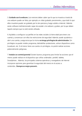 - Delitos Informáticos
18
5. Cuidado con la webcam. Los menores deben saber que lo que se muestra a través de
una webcam puede ser falso, por ejemplo un vídeo grabado previamente, y que todo lo que
ellos muestren puede ser grabado por la otra persona y luego subido a Internet. Además
existe software malintencionado capaz de acceder a la webcam y grabar, por lo que deben
taparla siempre que no esté siendo utilizada.
6. Ayúdelos a configurar sus perfiles en las redes sociales (si tiene edad para tener una
cuenta) y consensuar con ellos las restricciones de seguridad. Además puede ayudarlos a
abrir una cuenta y asegurarse que la misma no tenga privilegios de administrador. Sin
privilegios no puede instalar programas, deshabilitar protecciones, activar dispositivos como
la webcam, etc. Si el menor tiene una cuenta sin privilegios, no podrá realizar acciones
potencialmente peligrosas.
7. Instalar un control parental. Existen buenos programas para limitar las acciones que el
menor puede realizar en el dispositivo que utilice: ordenador, portátil, tableta,
Smartphone… Además, los principales sistemas operativos y navegadores de Internet
incorporan opciones para garantizar la seguridad del menor en el acceso a
contenidos. Siempre es mejor prevenir.
 