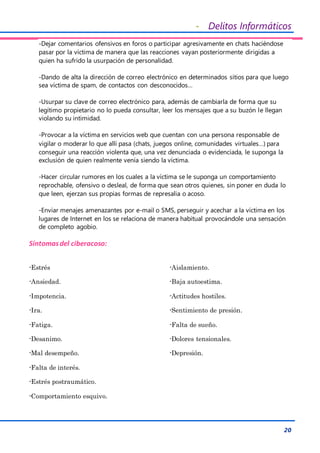 - Delitos Informáticos
20
-Dejar comentarios ofensivos en foros o participar agresivamente en chats haciéndose
pasar por la víctima de manera que las reacciones vayan posteriormente dirigidas a
quien ha sufrido la usurpación de personalidad.
-Dando de alta la dirección de correo electrónico en determinados sitios para que luego
sea víctima de spam, de contactos con desconocidos…
-Usurpar su clave de correo electrónico para, además de cambiarla de forma que su
legítimo propietario no lo pueda consultar, leer los mensajes que a su buzón le llegan
violando su intimidad.
-Provocar a la víctima en servicios web que cuentan con una persona responsable de
vigilar o moderar lo que allí pasa (chats, juegos online, comunidades virtuales…) para
conseguir una reacción violenta que, una vez denunciada o evidenciada, le suponga la
exclusión de quien realmente venía siendo la víctima.
-Hacer circular rumores en los cuales a la víctima se le suponga un comportamiento
reprochable, ofensivo o desleal, de forma que sean otros quienes, sin poner en duda lo
que leen, ejerzan sus propias formas de represalia o acoso.
-Enviar menajes amenazantes por e-mail o SMS, perseguir y acechar a la víctima en los
lugares de Internet en los se relaciona de manera habitual provocándole una sensación
de completo agobio.
Síntomasdel ciberacoso:
-Estrés
-Ansiedad.
-Impotencia.
-Ira.
-Fatiga.
-Desanimo.
-Mal desempeño.
-Falta de interés.
-Aislamiento.
-Baja autoestima.
-Actitudes hostiles.
-Sentimiento de presión.
-Falta de sueño.
-Dolores tensionales.
-Depresión.
-Estrés postraumático.
-Comportamiento esquivo.
 