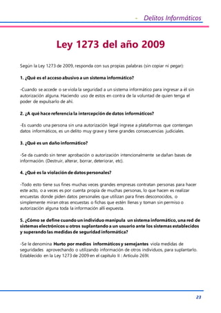 - Delitos Informáticos
23
Ley 1273 del año 2009
Según la Ley 1273 de 2009, responda con sus propias palabras (sin copiar ni pegar):
1. ¿Qué es el acceso abusivo a un sistema informático?
-Cuando se accede o se viola la seguridad a un sistema informático para ingresar a él sin
autorización alguna. Haciendo uso de estos en contra de la voluntad de quien tenga el
poder de expulsarlo de ahí.
2. ¿A qué hace referencia la intercepción de datos informáticos?
-Es cuando una persona sin una autorización legal ingrese a plataformas que contengan
datos informáticos, es un delito muy grave y tiene grandes consecuencias judiciales.
3. ¿Qué es un daño informático?
-Se da cuando sin tener aprobación o autorización intencionalmente se dañan bases de
información. (Destruir, alterar, borrar, deteriorar, etc).
4. ¿Qué es la violación de datos personales?
-Todo esto tiene sus fines muchas veces grandes empresas contratan personas para hacer
este acto, o a veces es por cuenta propia de muchas personas, lo que hacen es realizar
encuestas donde piden datos personales que utilizan para fines desconocidos, o
simplemente miran otras encuestas o fichas que estén llenas y toman sin permiso o
autorización alguna toda la información allí expuesta.
5. ¿Cómo se define cuando un individuo manipula un sistema informático, una red de
sistemas electrónicos u otros suplantando a un usuario ante los sistemas establecidos
y superando las medidas de seguridad informática?
-Se le denomina Hurto por medios informáticos y semejantes viola medidas de
seguridades aprovechando o utilizando información de otros individuos, para suplantarlo.
Establecido en la Ley 1273 de 2009 en el capítulo II : Artículo 269I.
 