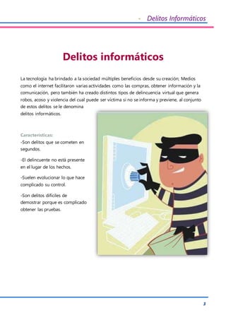 - Delitos Informáticos
3
Delitos informáticos
La tecnología ha brindado a la sociedad múltiples beneficios desde su creación; Medios
como el internet facilitaron varias actividades como las compras, obtener información y la
comunicación, pero también ha creado distintos tipos de delincuencia virtual que genera
robos, acoso y violencia del cual puede ser víctima si no se informa y previene, al conjunto
de estos delitos se le denomina
delitos informáticos.
Características:
-Son delitos que se cometen en
segundos.
-El delincuente no está presente
en el lugar de los hechos.
-Suelen evolucionar lo que hace
complicado su control.
-Son delitos difíciles de
demostrar porque es complicado
obtener las pruebas.
 