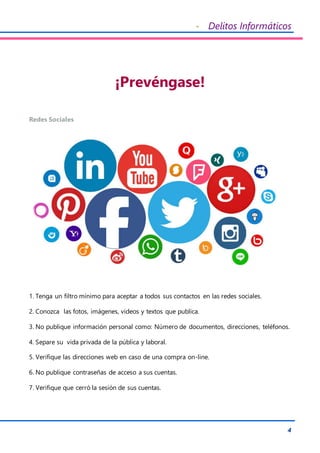 - Delitos Informáticos
4
¡Prevéngase!
Redes Sociales
1. Tenga un filtro mínimo para aceptar a todos sus contactos en las redes sociales.
2. Conozca las fotos, imágenes, videos y textos que publica.
3. No publique información personal como: Número de documentos, direcciones, teléfonos.
4. Separe su vida privada de la pública y laboral.
5. Verifique las direcciones web en caso de una compra on-line.
6. No publique contraseñas de acceso a sus cuentas.
7. Verifique que cerró la sesión de sus cuentas.
 