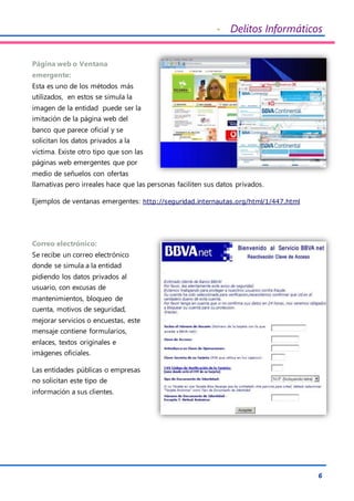 - Delitos Informáticos
6
Página web o Ventana
emergente:
Esta es uno de los métodos más
utilizados, en estos se simula la
imagen de la entidad puede ser la
imitación de la página web del
banco que parece oficial y se
solicitan los datos privados a la
víctima. Existe otro tipo que son las
páginas web emergentes que por
medio de señuelos con ofertas
llamativas pero irreales hace que las personas faciliten sus datos privados.
Ejemplos de ventanas emergentes: http://seguridad.internautas.org/html/1/447.html
Correo electrónico:
Se recibe un correo electrónico
donde se simula a la entidad
pidiendo los datos privados al
usuario, con excusas de
mantenimientos, bloqueo de
cuenta, motivos de seguridad,
mejorar servicios o encuestas, este
mensaje contiene formularios,
enlaces, textos originales e
imágenes oficiales.
Las entidades públicas o empresas
no solicitan este tipo de
información a sus clientes.
 
