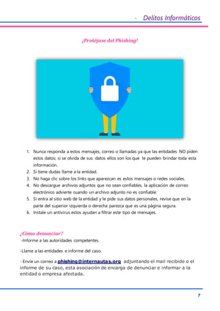 - Delitos Informáticos
7
¡Protéjase del Phishing!
1. Nunca responda a estos mensajes, correo o llamadas ya que las entidades NO piden
estos datos; si se olvida de sus datos ellos son los que le pueden brindar toda esta
información.
2. Si tiene dudas llame a la entidad.
3. No haga clic sobre los links que aparezcan es estos mensajes o redes sociales.
4. No descargue archivos adjuntos que no sean confiables, la aplicación de correo
electrónico advierte cuando un archivo adjunto no es confiable.
5. Si entra al sitio web de la entidad y le pide sus datos personales, revise que en la
parte del superior izquierda o derecha parezca que es una página segura.
6. Instale un antivirus estos ayudan a filtrar este tipo de mensajes.
¿Cómo denunciar?
-Informe a las autoridades competentes.
-Llame a las entidades e informe del caso.
- Envíe un correo a phishing@internautas.org adjuntando el mail recibido o el
informe de su caso, esta asociación de encarga de denunciar e informar a la
entidad o empresa afectada.
 
