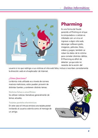 - Delitos Informáticos
8
Pharming
Es una forma de fraude
parecido al Phishing en el que
la computadora o celular es
infectado con un virus al
ingresar a algún sitio web,
descargar software gratis,
imágenes, películas, fotos,
videos y juegos; también se
roban los datos de la víctima
para cometer distintos delitos.
El Pharming es difícil de
detectar ya que este no
necesita de la acción del
usuario si no que redirige a sus víctimas al sitio web falso, incluso si escriben correctamente
la dirección web en el explorador de Internet.
¿Cómo funciona?
La técnica más utilizada es a través de correos
masivos maliciosos, estos pueden provenir de
distintas fuentes y contienen distinto temas:
Noticias falsas o amarillistas:
Se utilizan noticias llamativas generalmente de
temas actuales.
Tarjetas postales electrónicas:
En este caso el intruso enviara una tarjeta postal
invitando al usuario a abrirla como el mensaje de
un amigo.
 