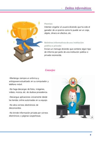 - Delitos Informáticos
9
Premios:
Intentan engañar al usuario diciendo que ha sido el
ganador de un premio como lo puede ser un viaje,
objeto, dinero en efectivo, etc.
Boletines informativos de una institución
pública o privada:
Envían un mensaje diciendo que contiene algún tipo
de informe por parte de una institución pública o
privada reconocida.
Consejos
-Mantenga siempre un antivirus y
antispyware actualizado en su computador y
teléfono móvil.
-No haga descargas de fotos, imágenes,
videos, música, etc. de dudosa procedencia.
-Descargue aplicaciones únicamente desde
las tiendas online autorizadas en su equipo.
-No abra correos electrónicos de
desconocidos.
-No brinde información privada por correos
electrónicos o páginas sospechosas.
 