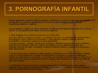 3. PORNOGRAFÍA INFANTIL Nuestra legislación considera delito la posesión, distribución o creación de todo tipo de material pornográfico que muestre visualmente a un menor de edad entregado a una conducta sexualmente explícita o implícita. La Ley Orgánica 15/2003, de 25 de noviembre, de reforma del Código Penal tipifica en su artículo 189 CP  la  pornografía como delito con la pena siguiente: 1. Será castigado con la pena de prisión de uno a tres años: a) El que utilizare a menores de edad o a incapaces con fines o en espectáculos exhibicionistas o pornográficos, tanto públicos como privados, o para elaborar cualquier clase de material pornográfico, o financiare cualquiera de estas actividades. b) El que produjere, vendiere, distribuyere, exhibiere o facilitare la producción, venta, difusión o exhibición por cualquier medio de material pornográfico en cuya elaboración hayan sido utilizados menores de edad o incapaces, aunque el material tuviere su origen en el extranjero o fuere desconocido. 2. El que tuviere bajo su potestad, tutela, guarda o acogimiento, a un menor de edad o incapaz, y que, con conocimiento de su estado de prostitución o corrupción, no haga lo posible para impedir su continuación en tal estado, o no acuda a la autoridad competente para el mismo fin si carece de medios para la custodia del menor o incapaz, será castigado con la pena de multa de seis a doce meses.  3. El Ministerio Fiscal promoverá las acciones pertinentes con objeto de privar de la patria potestad, tutela, guarda o acogimiento familiar, en su caso, a la persona que incurra en alguna de las conductas descritas en el apartado anterior.   
