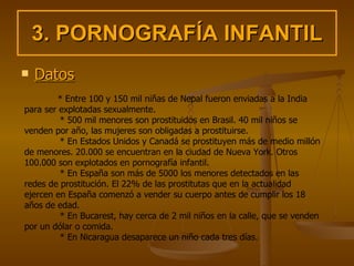 3. PORNOGRAFÍA INFANTIL Datos * Entre 100 y 150 mil niñas de Nepal fueron enviadas a la India para ser explotadas sexualmente.  * 500 mil menores son prostituidos en Brasil. 40 mil niños se venden por año, las mujeres son obligadas a prostituirse.  * En Estados Unidos y Canadá se prostituyen más de medio millón de menores. 20.000 se encuentran en la ciudad de Nueva York. Otros 100.000 son explotados en pornografía infantil.  * En España son más de 5000 los menores detectados en las redes de prostitución. El 22% de las prostitutas que en la actualidad ejercen en España comenzó a vender su cuerpo antes de cumplir los 18 años de edad.  * En Bucarest, hay cerca de 2 mil niños en la calle, que se venden por un dólar o comida.  * En Nicaragua desaparece un niño cada tres días.   